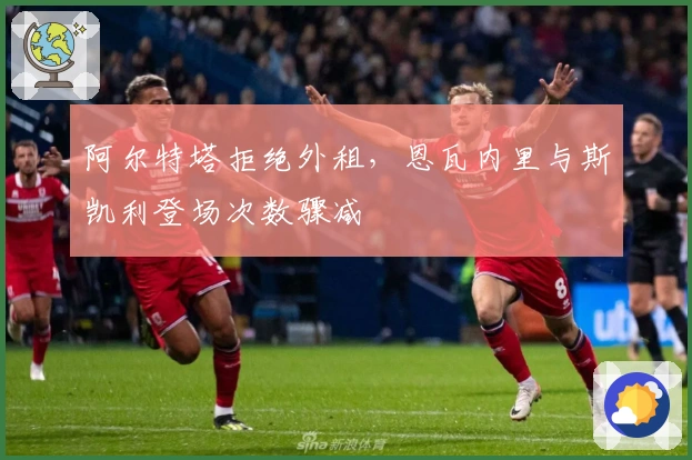 阿尔特塔拒绝外租，恩瓦内里与斯凯利登场次数骤减