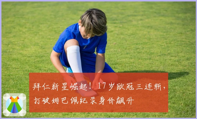 拜仁新星崛起！17岁欧冠三连斩，打破姆巴佩纪录身价飙升