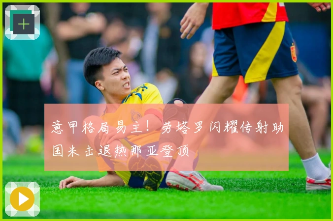 意甲格局易主！劳塔罗闪耀传射助国米击退热那亚登顶