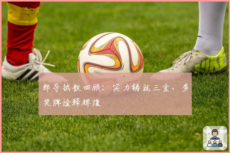 郎导执教回顾：实力铸就三金，多奖牌诠释辉煌